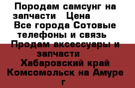  Породам самсунг на запчасти › Цена ­ 200 - Все города Сотовые телефоны и связь » Продам аксессуары и запчасти   . Хабаровский край,Комсомольск-на-Амуре г.